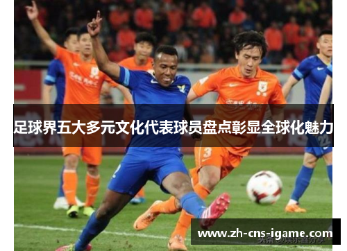 足球界五大多元文化代表球员盘点彰显全球化魅力 足球界五大多元文化代表球员盘点彰显全球化魅力