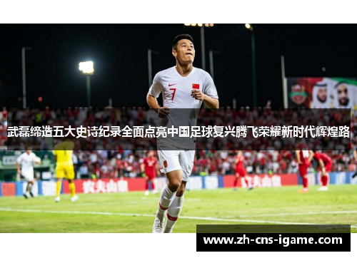 武磊缔造五大史诗纪录全面点亮中国足球复兴腾飞荣耀新时代辉煌路