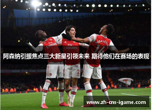 阿森纳引援焦点三大新星引领未来 期待他们在赛场的表现 阿森纳引援焦点三大新星引领未来 期待他们在赛场的表现