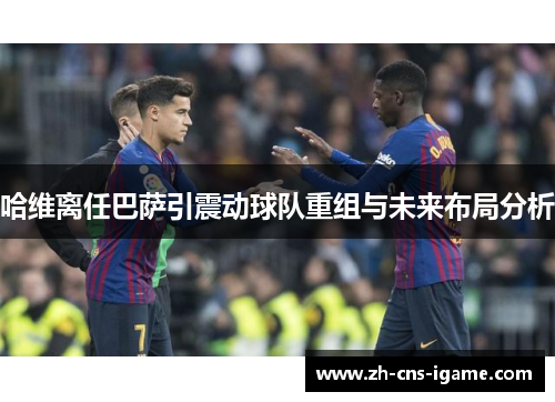 哈维离任巴萨引震动球队重组与未来布局分析 哈维离任巴萨引震动球队重组与未来布局分析
