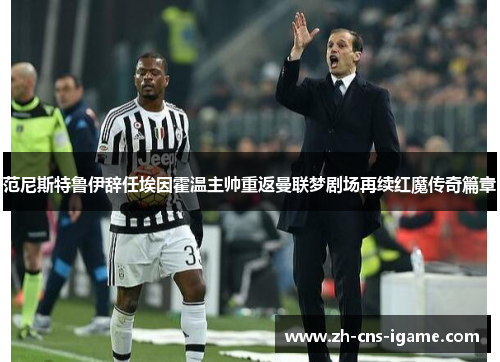 范尼斯特鲁伊辞任埃因霍温主帅重返曼联梦剧场再续红魔传奇篇章 范尼斯特鲁伊辞任埃因霍温主帅重返曼联梦剧场再续红魔传奇篇章