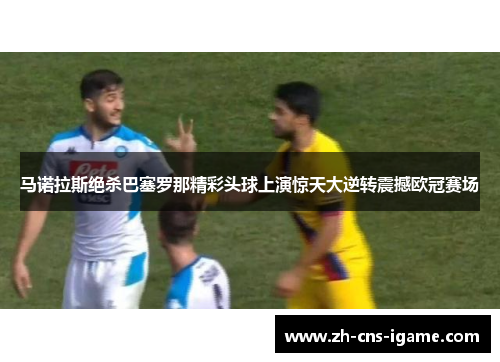 马诺拉斯绝杀巴塞罗那精彩头球上演惊天大逆转震撼欧冠赛场